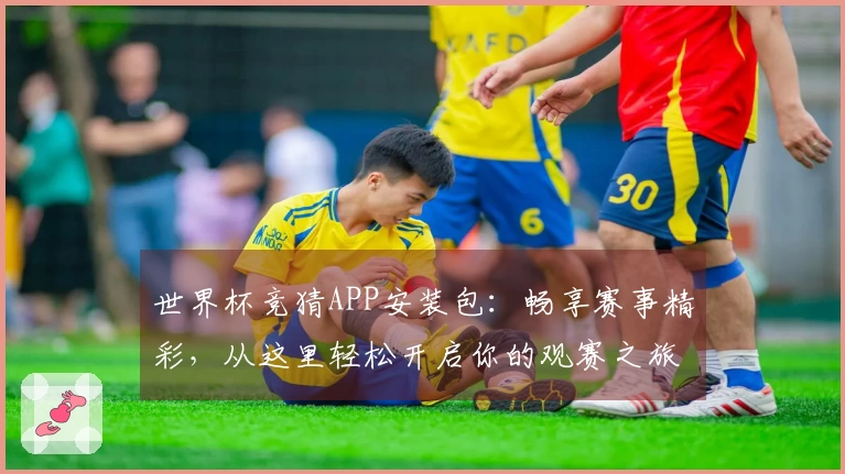 世界杯竞猜APP安装包：畅享赛事精彩，从这里轻松开启你的观赛之旅